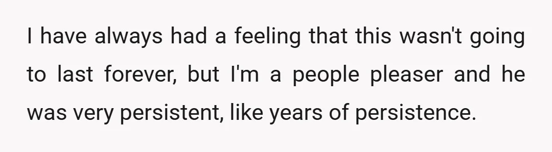 I have always had a feeling that this wasn't going to last forever, but I'm a people pleaser and he was very persistent, like years of persistence.
