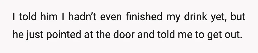 I told him I hadn’t even finished my drink yet, but he just pointed at the door and told me to get out.