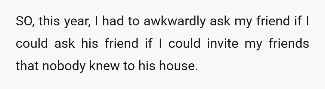 SO, this year, I had to awkwardly ask my friend if I could ask his friend if I could invite my friends that nobody knew to his house.
