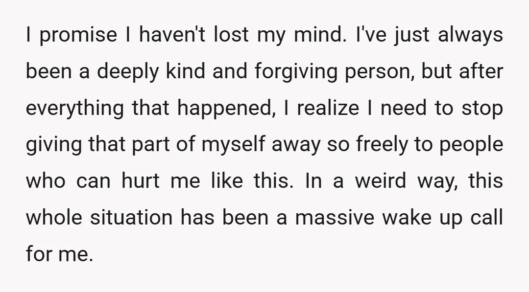 I promise I haven't lost my mind. I've just always been a deeply kind and forgiving person, but after everything that happened, I realize I need to stop giving that...
