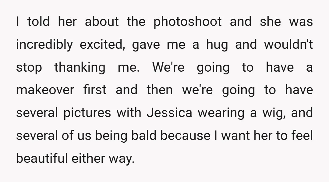 I told her about the photoshoot and she was incredibly excited, gave me a hug and wouldn't stop thanking me. We're going to have a makeover first and then we're...