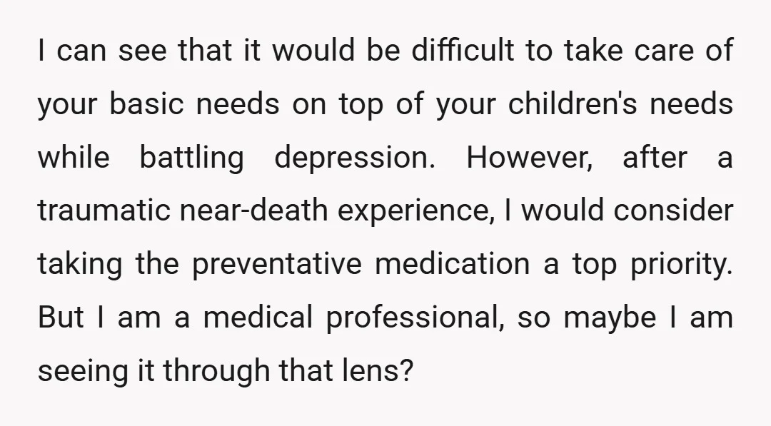 I can see that it would be difficult to take care of your basic needs on top of your children's needs while battling depression. However, after a traumatic near-death experience,...