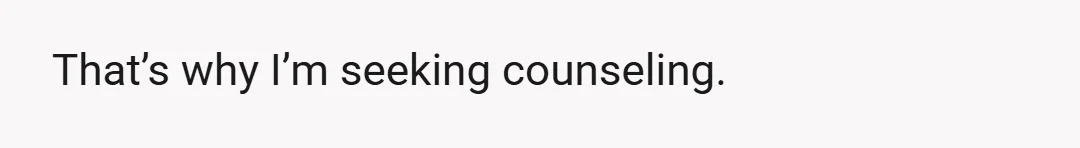 That’s why I’m seeking counseling.