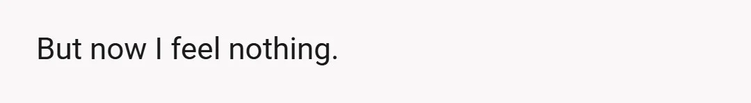 But now I feel nothing.