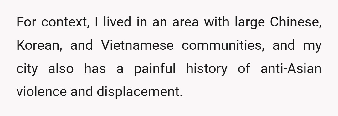 For context, I lived in an area with large Chinese, Korean, and Vietnamese communities, and my city also has a painful history of anti-Asian violence and displacement.