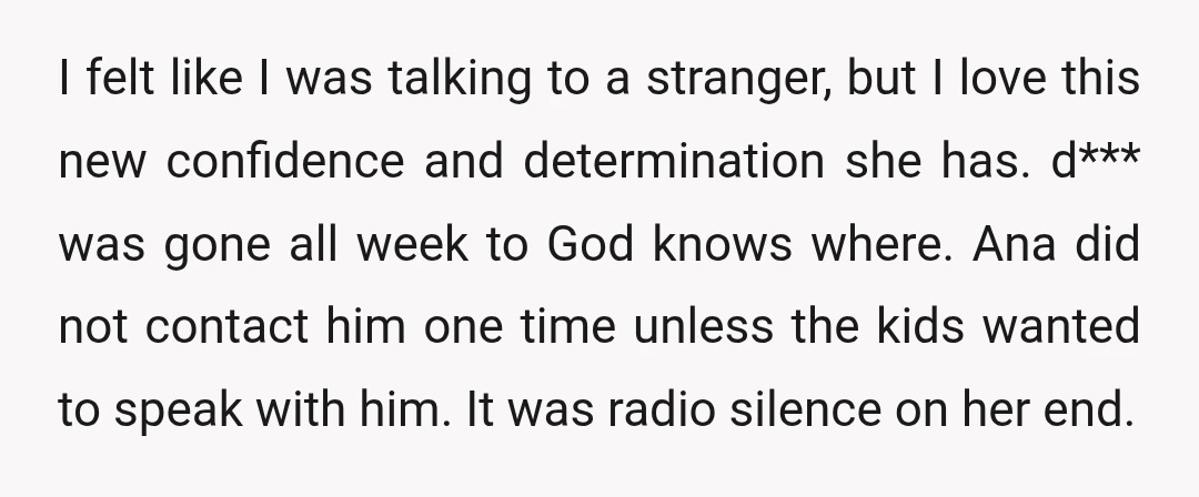 I felt like I was talking to a stranger, but I love this new confidence and determination she has. d*** was gone all week to God knows where. Ana did...