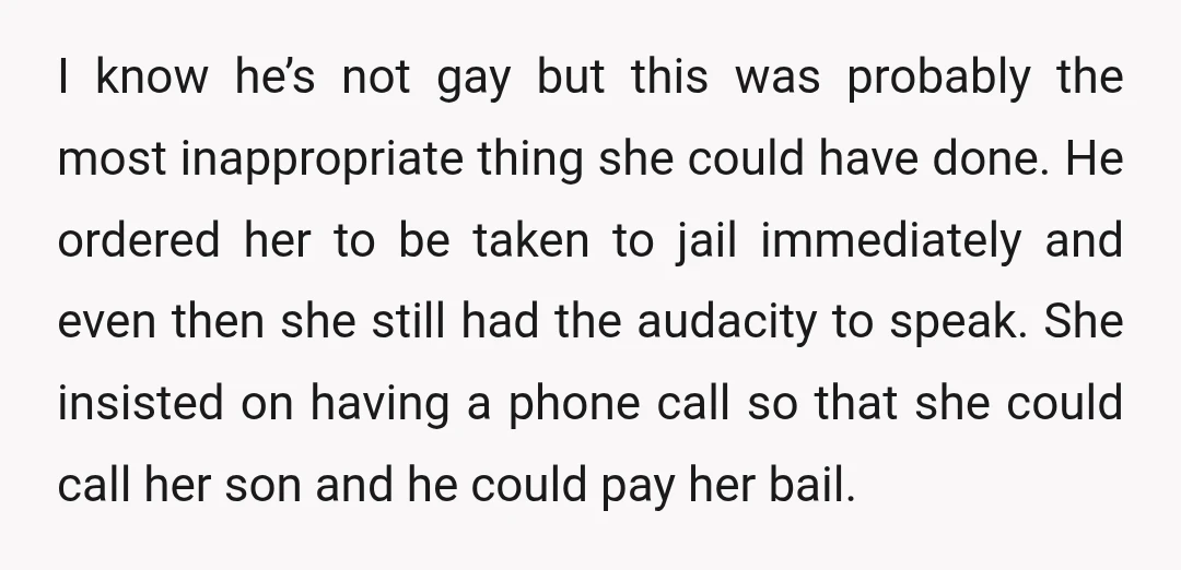 I know he’s not gay but this was probably the most inappropriate thing she could have done. He ordered her to be taken to jail immediately and even then she...