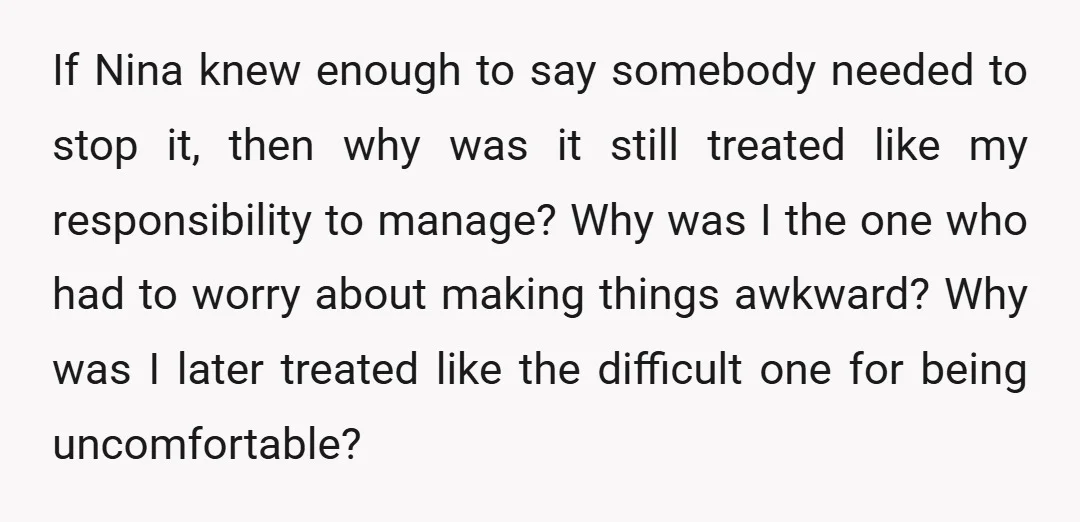 If Nina knew enough to say somebody needed to stop it, then why was it still treated like my responsibility to manage? Why was I the one who had to...