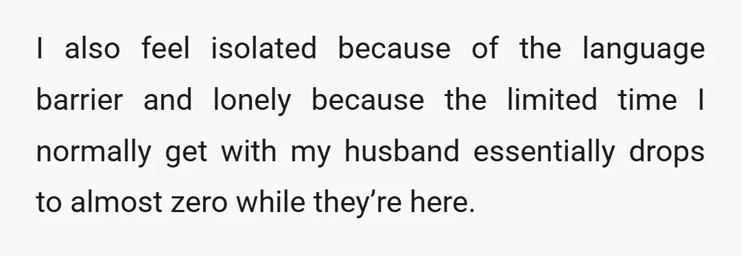 I also feel isolated because of the language barrier and lonely because the limited time I normally get with my husband essentially drops to almost zero while they’re here.