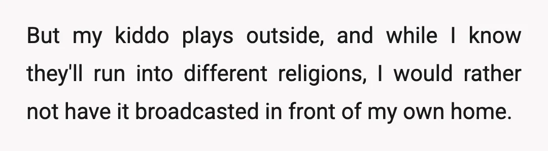 But my kiddo plays outside, and while I know they'll run into different religions, I would rather not have it broadcasted in front of my own home.