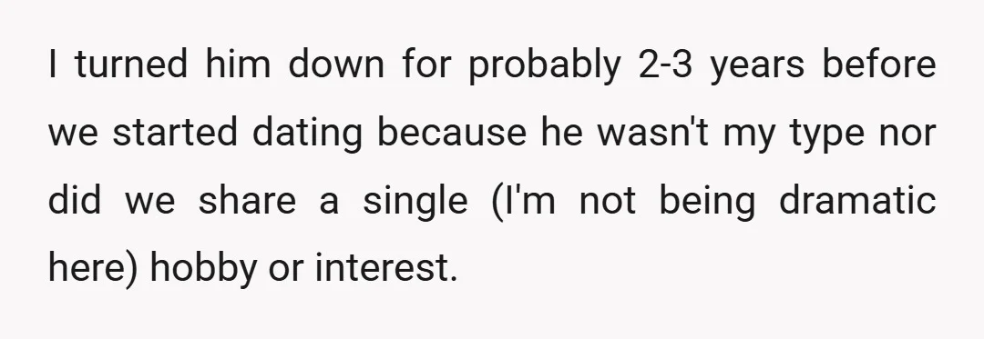 I turned him down for probably 2-3 years before we started dating because he wasn't my type nor did we share a single (I'm not being dramatic here) hobby or...