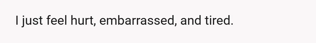 I just feel hurt, embarrassed, and tired.