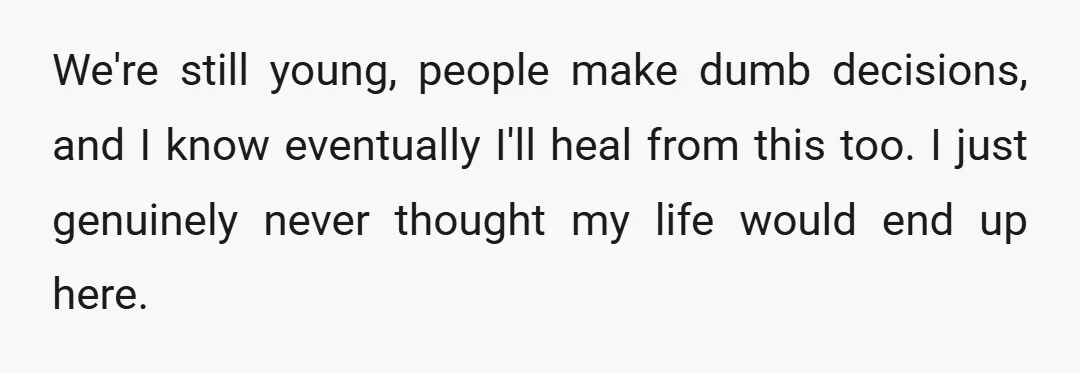 We're still young, people make dumb decisions, and I know eventually I'll heal from this too. I just genuinely never thought my life would end up here.