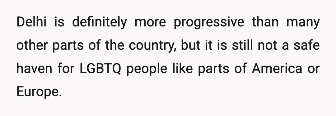 Delhi is definitely more progressive than many other parts of the country, but it is still not a safe haven for LGBTQ people like parts of America or Europe.