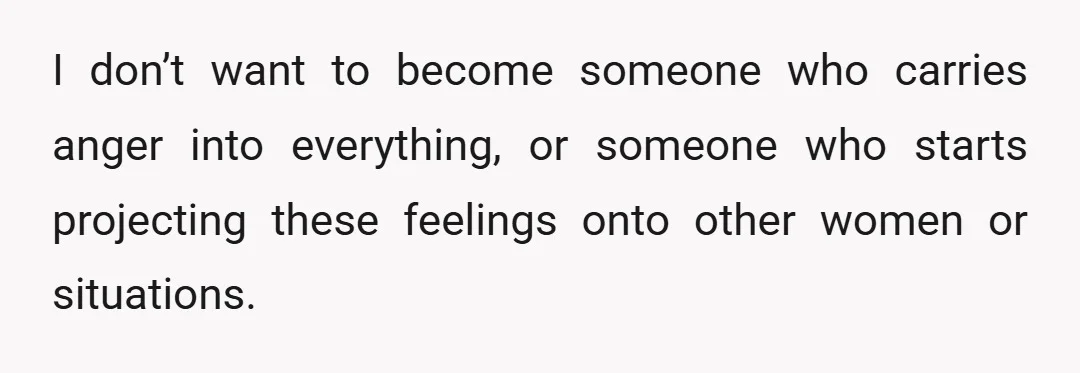 I don’t want to become someone who carries anger into everything, or someone who starts projecting these feelings onto other women or situations.