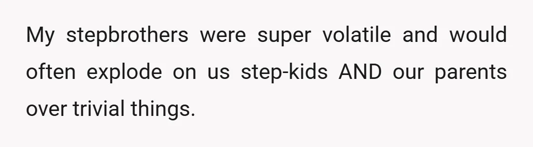 My stepbrothers were super volatile and would often explode on us step-kids AND our parents over trivial things.