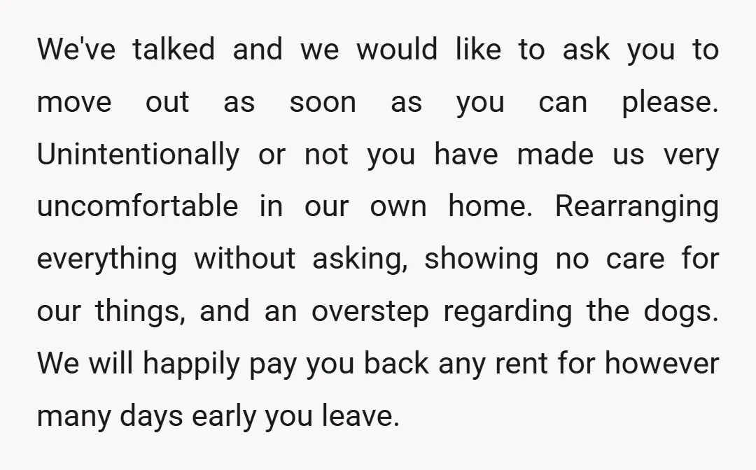 We've talked and we would like to ask you to move out as soon as you can please. Unintentionally or not you have made us very uncomfortable in our own...