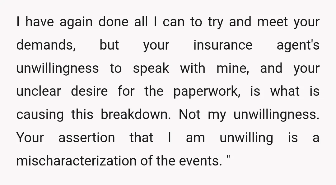 I have again done all I can to try and meet your demands, but your insurance agent's unwillingness to speak with mine, and your unclear desire for the paperwork, is...