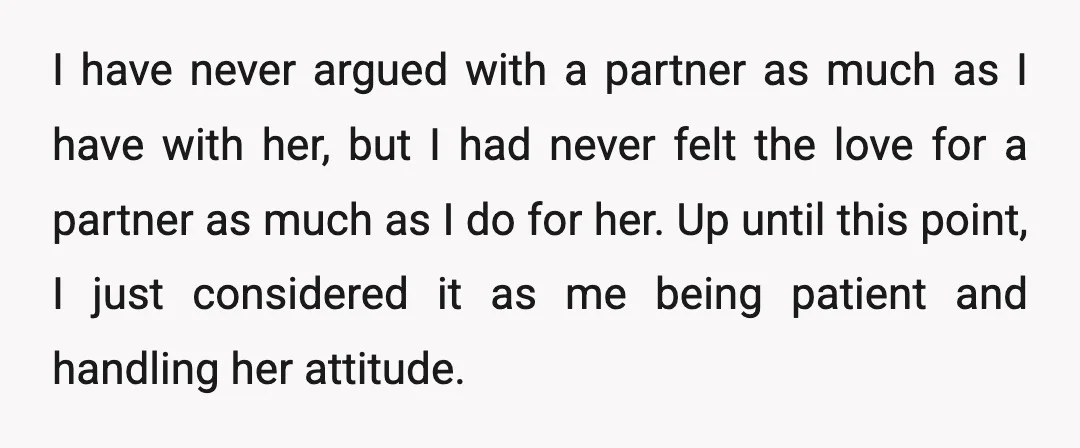 I have never argued with a partner as much as I have with her, but I had never felt the love for a partner as much as I do for...