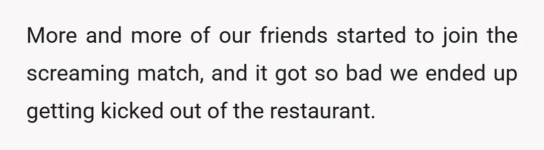 More and more of our friends started to join the screaming match, and it got so bad we ended up getting kicked out of the restaurant.