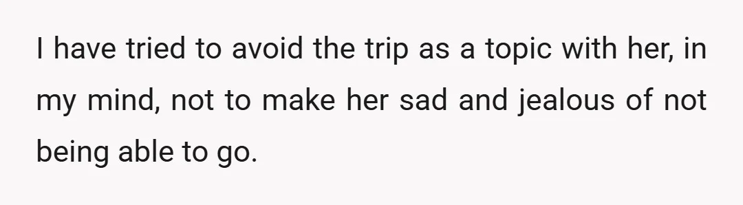 I have tried to avoid the trip as a topic with her, in my mind, not to make her sad and jealous of not being able to go.