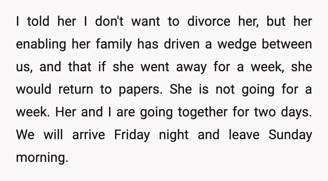 I told her I don't want to divorce her, but her enabling her family has driven a wedge between us, and that if she went away for a week, she...