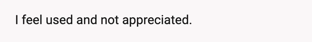 I feel used and not appreciated.