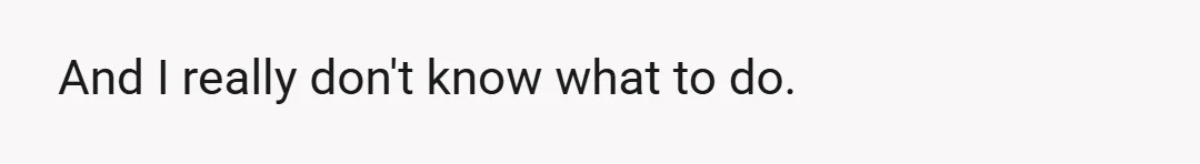 And I really don't know what to do.