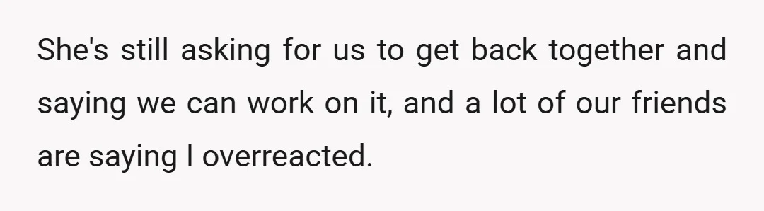 She's still asking for us to get back together and saying we can work on it, and a lot of our friends are saying I overreacted.