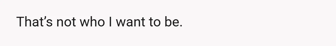That’s not who I want to be.