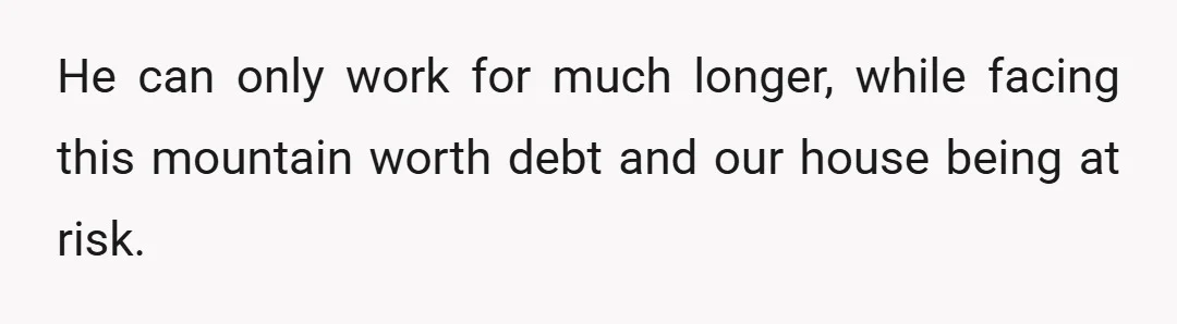He can only work for much longer, while facing this mountain worth debt and our house being at risk.