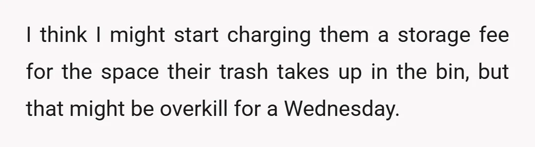 I think I might start charging them a storage fee for the space their trash takes up in the bin, but that might be overkill for a Wednesday.