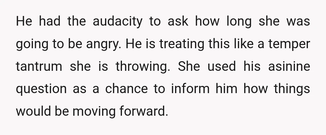 He had the audacity to ask how long she was going to be angry. He is treating this like a temper tantrum she is throwing. She used his asinine question...