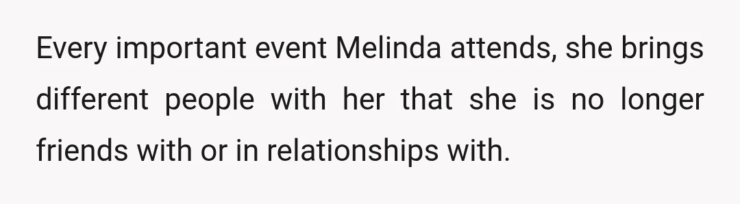 Every important event Melinda attends, she brings different people with her that she is no longer friends with or in relationships with.