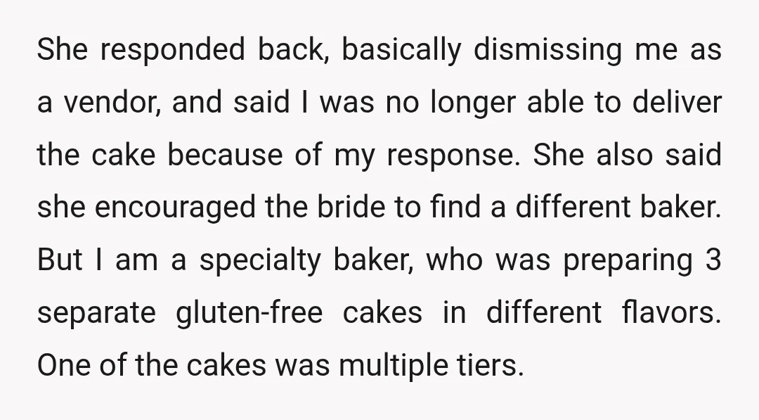 She responded back, basically dismissing me as a vendor, and said I was no longer able to deliver the cake because of my response. She also said she encouraged the...