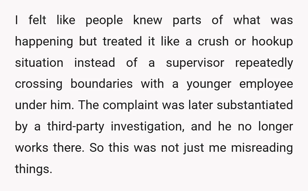 I felt like people knew parts of what was happening but treated it like a crush or hookup situation instead of a supervisor repeatedly crossing boundaries with a younger employee...