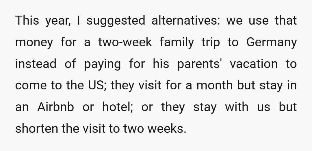 This year, I suggested alternatives: we use that money for a two-week family trip to Germany instead of paying for his parents' vacation to come to the US; they visit...