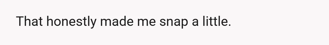 That honestly made me snap a little.