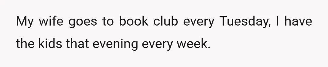 My wife goes to book club every Tuesday, I have the kids that evening every week.