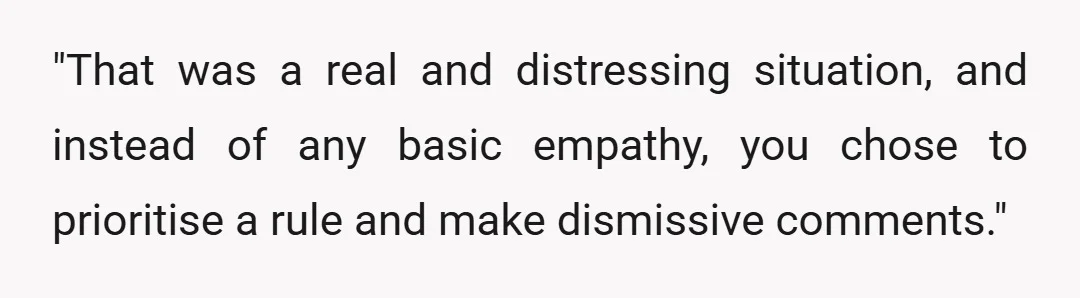 "That was a real and distressing situation, and instead of any basic empathy, you chose to prioritise a rule and make dismissive comments."