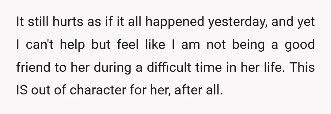 It still hurts as if it all happened yesterday, and yet I can't help but feel like I am not being a good friend to her during a difficult time...