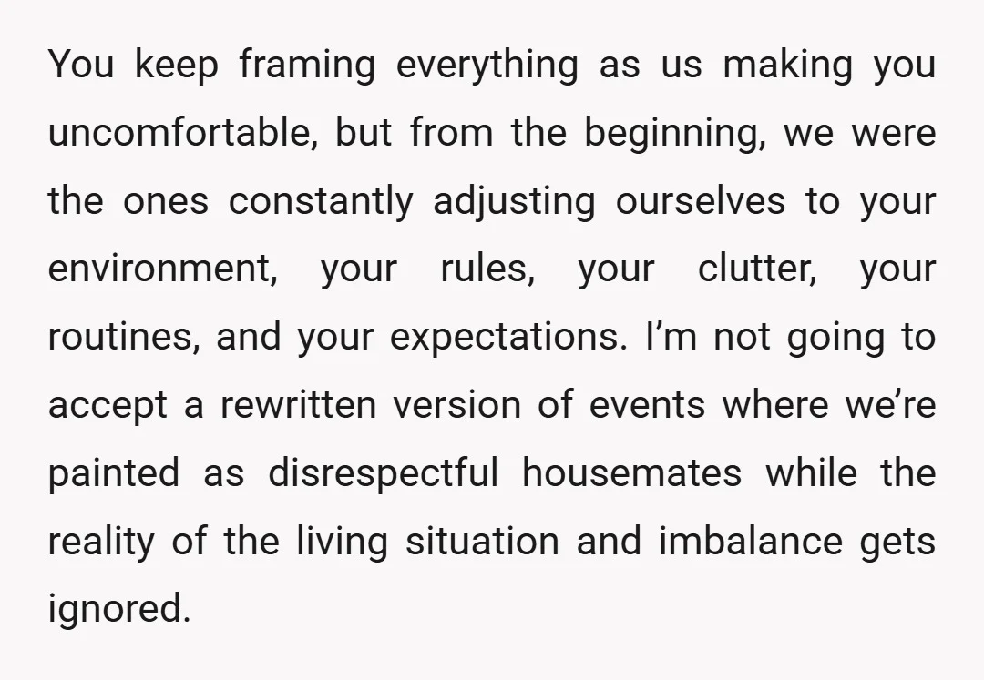 You keep framing everything as us making you uncomfortable, but from the beginning, we were the ones constantly adjusting ourselves to your environment, your rules, your clutter, your routines, and...