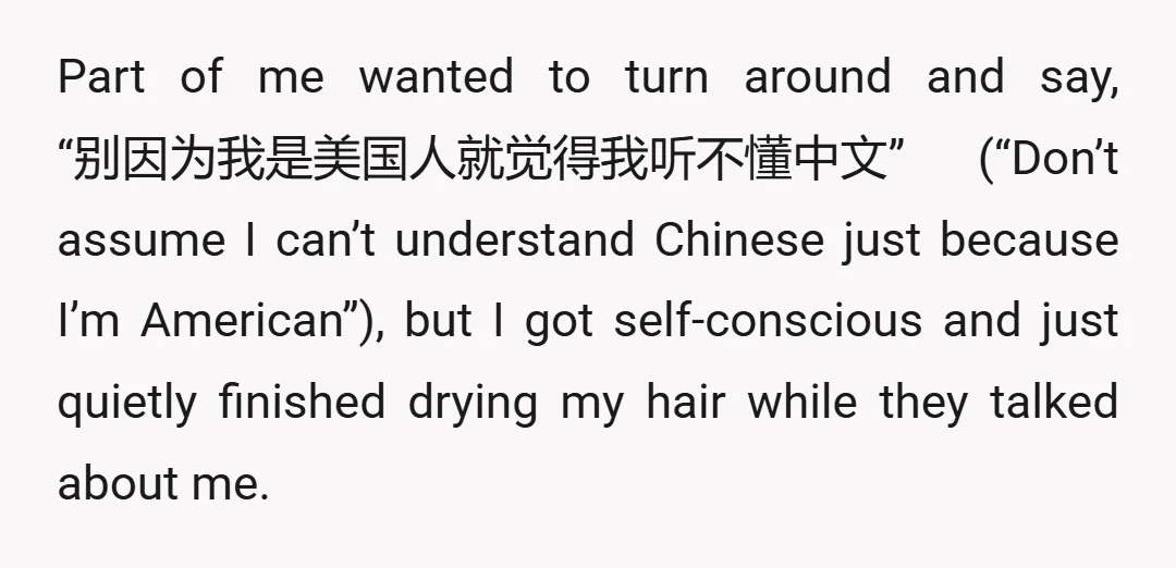 Part of me wanted to turn around and say, “别因为我是美国人就觉得我听不懂中文” (“Don’t assume I can’t understand Chinese just because I’m American”), but I got self-conscious and just quietly finished drying my...