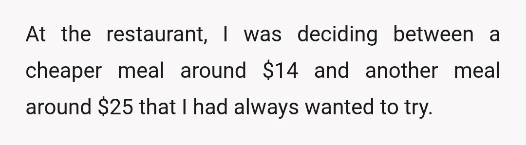 At the restaurant, I was deciding between a cheaper meal around $14 and another meal around $25 that I had always wanted to try.