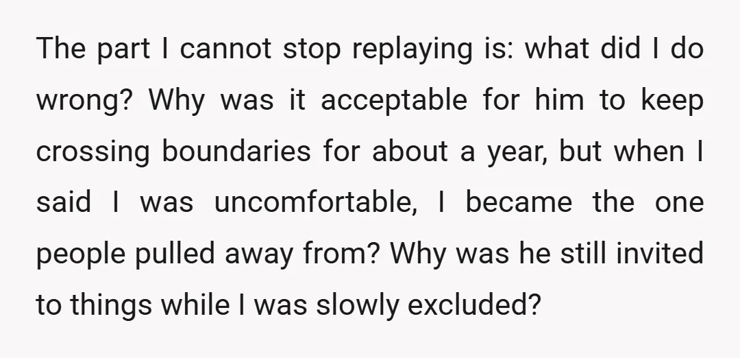 The part I cannot stop replaying is: what did I do wrong? Why was it acceptable for him to keep crossing boundaries for about a year, but when I said...