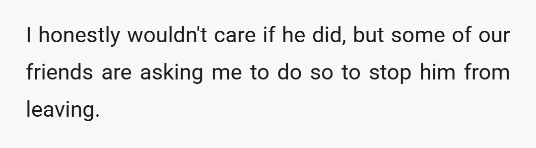 I honestly wouldn't care if he did, but some of our friends are asking me to do so to stop him from leaving.