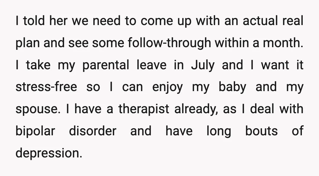 I told her we need to come up with an actual real plan and see some follow-through within a month. I take my parental leave in July and I want...