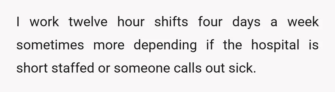 I work twelve hour shifts four days a week sometimes more depending if the hospital is short staffed or someone calls out sick.