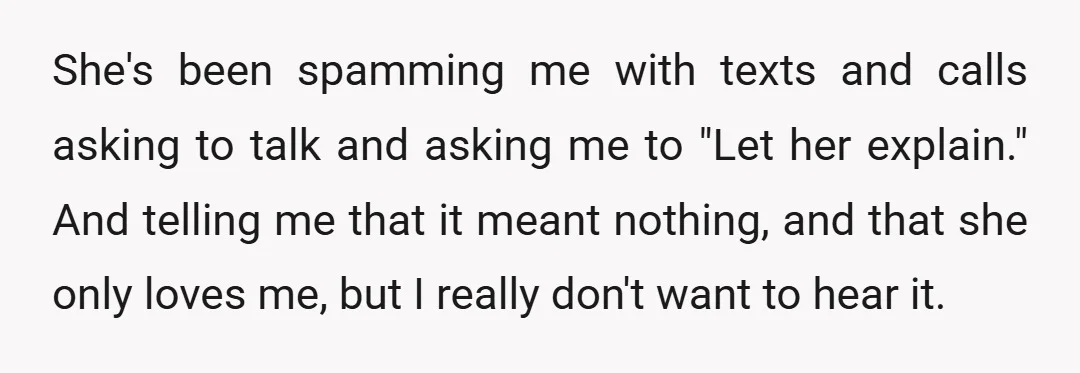 She's been spamming me with texts and calls asking to talk and asking me to "Let her explain." And telling me that it meant nothing, and that she only loves...