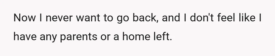 Now I never want to go back, and I don't feel like I have any parents or a home left.